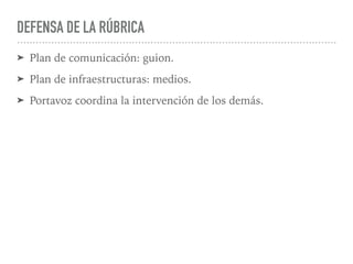 DEFENSA DE LA RÚBRICA
➤ Plan de comunicación: guion.
➤ Plan de infraestructuras: medios.
➤ Portavoz coordina la intervención de los demás.
 