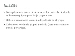 EVALUACIÓN
➤ Nos aplicamos a nosotros mismos y a los demás la rúbrica de
trabajo en equipo (aprendizaje cooperativo).
➤ Reﬂexionamos sobre los resultados: debate en el grupo.
➤ Debate con los demás grupos, mediado (pero no acaparado)
por los portavoces.
 
