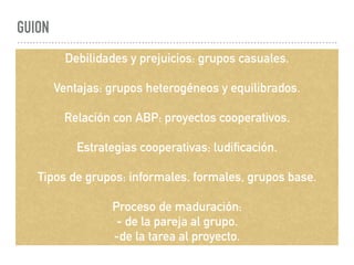 GUION
Debilidades y prejuicios: grupos casuales.
Ventajas: grupos heterogéneos y equilibrados.
Relación con ABP: proyectos cooperativos.
Estrategias cooperativas: ludificación.
Tipos de grupos: informales, formales, grupos base.
Proceso de maduración:
- de la pareja al grupo.
-de la tarea al proyecto.
 