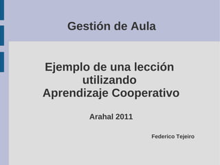 Gestión de Aula 
Ejemplo de una lección 
utilizando 
Aprendizaje Cooperativo 
Arahal 2011 
Federico Tejeiro 
 