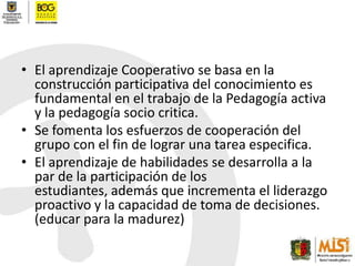 El aprendizaje Cooperativo se basa en la construcción participativa del conocimiento es fundamental en el trabajo de la Pedagogía activa y la pedagogía socio critica.Se fomenta los esfuerzos de cooperación del grupo con el fin de lograr una tarea especifica.El aprendizaje de habilidades se desarrolla a la par de la participación de los estudiantes, además que incrementa el liderazgo proactivo y la capacidad de toma de decisiones. (educar para la madurez)