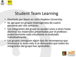 Student Team LearningDiseñado por Slavin en John Hopkins University.Se agrupan en grupos heterogéneos de cuatro personas por seis semanas.Los integrantes del grupo se ayudan unos a otros hasta dominar los materiales presentados por el profesor; posteriormente cada estudiante es evaluado individualmente.Los grupos consiguen algún tipo de recompensa que reconozca su éxito solo si se demuestra que todos los integrantes del grupo han aprendido.