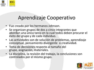 Aprendizaje CooperativoFue creado por los hermanos Johnson.Se organizan grupos de dos a cinco integrantes que abordan una única tarea en la cual todos deben procurar el éxito del grupo y de cada individuo.Las actividades son de solución de problemas, aprendizaje conceptual, pensamiento divergente  o creatividad.Toma de decisiones respecto al tamaño del grupo, asignación, materiales.La disciplina, la revisión del trabajo, la conclusiones son controlados por el mismo grupo.