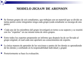 MODELO JIGSAW DE ARONSON


   Se forman grupos de seis estudiantes, que trabajan con un material que se divide en
    tantas partes como integrantes tenga cada grupo (cada estudiante se encarga de una
    parte).

    Cada uno de los miembros del grupo investigará en torno a ese aspecto y se reunirá
    con los “expertos” en ese mismo tema de otros grupos.

   Entre todos los expertos prepararán un informe que después ha de ser llevado al
    grupo original, al cual cada uno aportará sus conocimientos de experto.

   La única manera de aprender de las secciones o partes de los demás es aprendiendo
    de los demás y confiando en la responsabilidad individual y grupal.

   Posteriormente se hace la evaluación.
 