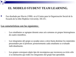 EL MODELO STUDENT TEAM LEARNING.

     Fue diseñado por Slavin (1990) en el Centro para la Organización Social de la
      Escuela de la John Hopkins University. EE.UU.


Las características son las siguientes:

    1.   Los estudiantes se agrupan durante unas seis semanas en grupos heterogéneos
         de cuatro miembros.

    2.   Los integrantes del grupo se ayudan unos a otros hasta dominar los materiales
         presentados por el profesor; posteriormente cada estudiante es evaluado
         individualmente.

    3.   Los grupos consiguen algún tipo de recompensa que reconozca su éxito sólo
         si se demuestra que todos los integrantes del grupo han aprendido.
 