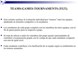 TEAMS-GAMES-TOURNAMENTS (TGT).


   Esta variante sustituye la evaluación individual por “torneos” entre los equipos,
    añadiendo un elemento competitivo a la enseñanza.

   Los estudiantes de cada grupo compiten con los miembros de otros equipos, con el
    fin de ganar puntos para su respectivo grupo.

   Se trata de ofrecer a todos los miembros del grupo iguales oportunidades de
    contribuir a la puntuación grupal, con la ventaja de que cada estudiante competirá
    con otro de igual nivel.

   Cada estudiante contribuye a la clasificación de su equipo según su rendimiento en
    los torneos semanales.
 