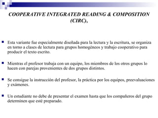 COOPERATIVE INTEGRATED READING & COMPOSITION
                       (CIRC),


   Esta variante fue especialmente diseñada para la lectura y la escritura, se organiza
    en torno a clases de lectura para grupos homogéneos y trabajo cooperativo para
    producir el texto escrito.

   Mientras el profesor trabaja con un equipo, los miembros de los otros grupos lo
    hacen con parejas provenientes de dos grupos distintos.

   Se consigue la instrucción del profesor, la práctica por los equipos, preevaluaciones
    y exámenes.

   Un estudiante no debe de presentar el examen hasta que los compañeros del grupo
    determinen que esté preparado.
 