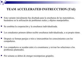 TEAM ACCELERATED INSTRUCCTION (TAI)

   Esta variante inicialmente fue diseñada para la enseñanza de las matemáticas,
    basándose en la utilización de problemas reales y objetos manipulables.

   Se combina la cooperación y la enseñanza individualizada.

   Los estudiantes primero deben recibir enseñanza individualizada, a su propio ritmo.

   Después se forman parejas o tríos e intercambian los conocimientos con los
    compañeros.

   Los compañeros se ayudan entre sí a examinarse y revisar las soluciones a los
    problemas planteados.

   Por semana se deben de otorgar recompensas grupales.
 