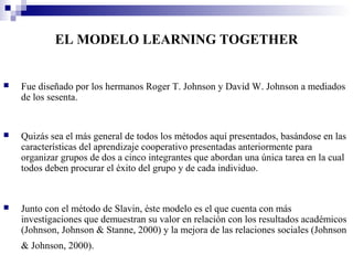 EL MODELO LEARNING TOGETHER


   Fue diseñado por los hermanos Roger T. Johnson y David W. Johnson a mediados
    de los sesenta.


   Quizás sea el más general de todos los métodos aquí presentados, basándose en las
    características del aprendizaje cooperativo presentadas anteriormente para
    organizar grupos de dos a cinco integrantes que abordan una única tarea en la cual
    todos deben procurar el éxito del grupo y de cada individuo.


   Junto con el método de Slavin, éste modelo es el que cuenta con más
    investigaciones que demuestran su valor en relación con los resultados académicos
    (Johnson, Johnson & Stanne, 2000) y la mejora de las relaciones sociales (Johnson
    & Johnson, 2000).
 