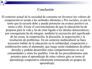 Conclusión
El contexto actual de la sociedad de consumo no favorece los valores de
  cooperación ni ayuda a las actitudes altruistas y Pro sociales, es por lo
     tanto que la escuela debe y puede potenciar un avance positivo en
      torno a ello. Existe el convencimiento de que la educación ha de
    preparar para la vida y ha de estar ligada a los ideales democráticos;
   por consiguiente ha de integrar, también la recreación del significado
        de las cosas, la cooperación, la discusión, la negociación y la
       resolución de problemas. En un contexto multicultural se hace
      necesario hablar de la educación en la solidaridad, cooperación y
   colaboración entre el alumnado, que luego serán ciudadanos de pleno
         derecho y podrán desarrollar estos comportamientos en sus
     comunidades y entre los pueblos. Uno de los procedimientos más
        potentes para el aprendizaje de estos valores gira en torno al
       aprendizaje cooperativo claramente estructurado en grupos de
                                 aprendizaje.
 