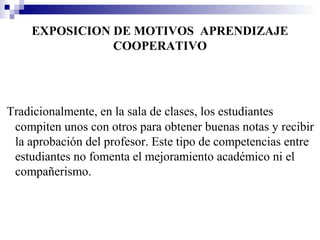 EXPOSICION DE MOTIVOS APRENDIZAJE
               COOPERATIVO




Tradicionalmente, en la sala de clases, los estudiantes
 compiten unos con otros para obtener buenas notas y recibir
 la aprobación del profesor. Este tipo de competencias entre
 estudiantes no fomenta el mejoramiento académico ni el
 compañerismo.
 