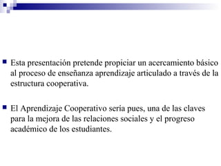    Esta presentación pretende propiciar un acercamiento básico
    al proceso de enseñanza aprendizaje articulado a través de la
    estructura cooperativa.

   El Aprendizaje Cooperativo sería pues, una de las claves
    para la mejora de las relaciones sociales y el progreso
    académico de los estudiantes.
 