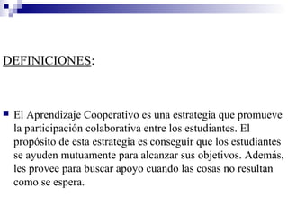 DEFINICIONES:



   El Aprendizaje Cooperativo es una estrategia que promueve
    la participación colaborativa entre los estudiantes. El
    propósito de esta estrategia es conseguir que los estudiantes
    se ayuden mutuamente para alcanzar sus objetivos. Además,
    les provee para buscar apoyo cuando las cosas no resultan
    como se espera.
 