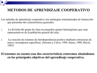 METODOS DE APRENDIZAJE COOPERATIVO

Los métodos de aprendizaje cooperativo son estrategias sistematizadas de instrucción
     que presentan dos características generales:

1.    La división del grupo de clase en pequeños grupos heterogéneos que sean
     representativos de la población general del aula.

2.    La creación de sistemas de interdependencia positiva mediante estructuras de
     tarea y recompensa específicas. (Serrano y Calvo, 1994; Sarna, 1980; Slavin,
     1983)


Si tenemos en cuenta esas dos características estaremos situándonos
     en los principales objetivos del aprendizaje cooperativo.
 