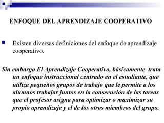 ENFOQUE DEL APRENDIZAJE COOPERATIVO


   Existen diversas definiciones del enfoque de aprendizaje
    cooperativo.

Sin embargo El Aprendizaje Cooperativo, básicamente trata
    un enfoque instruccional centrado en el estudiante, que
    utiliza pequeños grupos de trabajo que le permite a los
    alumnos trabajar juntos en la consecución de las tareas
    que el profesor asigna para optimizar o maximizar su
    propio aprendizaje y el de los otros miembros del grupo.
 