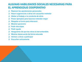 ALGUNAS HABILIDADES SOCIALES NECESARIAS PARA
EL APRENDIZAJE COOPERATIVO
 Razonar las aportaciones personales
 Hacer sugerencias a otros sin causarles malestar
 Alabar el trabajo o la conducta de otros
 Poner ejemplos para hacerse entender mejor
 Respetar el turno para intervenir
 Mostrar paciencia
 Pedir disculpas
 Pedir ayuda
 Asegurarse de que los otros lo han entendido
 Mostrar desacuerdo de forma educada
 Animar a otros a participar
 Escuchar activamente
 