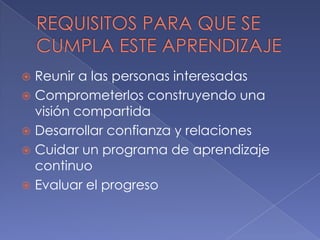 Reunir a las personas interesadas
 Comprometerlos construyendo una
visión compartida
 Desarrollar confianza y relaciones
 Cuidar un programa de aprendizaje
continuo
 Evaluar el progreso


 