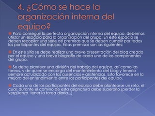  Para conseguir la perfecta organización interna del equipo, debemos
utilizar un espacio para la organización del grupo. En este espacio se
deben recopilar una serie de premisas que se deben cumplir por todos
los participantes del equipo. Estas premisas son las siguientes:
 En este sitio se debe realizar una breve presentación del blog creado
por el equipo y una breve biografía de cada uno de los componentes
del grupo.
 Se debe plantear una división del trabajo del equipo, así como las
tareas, y de quien se encarga del mantenimiento del blog y tenerlo
siempre actualizado con las ausencias y asistencias. Esto favorece en la
mejora del entendimiento entre los participantes del equipo.
 Cada uno de los participantes del equipo debe plantearse un reto, el
cual, durante el camino de esta asignatura debe superarlo (perder la
vergüenza, tener la tarea diaria...)

 