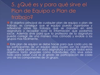  El objetivo principal de cualquier plan de equipo o plan de

trabajo, es conseguir que el equipo pueda organizarse y
reflexionar sobre los trabajos que se manden en esta
asignatura y recopilar toda la información que podamos
sacar. Además sirve para que la profesora de la asignatura
pueda corregir de una manera mas cómoda y evalúe a los
grupos mas fácilmente.

 Este plan de equipo se debe hacer para que cada uno de
los participantes de un equipo sepa cuales son los objetivos
que se debe plantear en esta asignatura y cumplir todos estos
objetivos tanto grupales como individuales. Esto sirve sobre
todo para saber cual es el grado de participación de cada
uno de los componentes de un grupo.

 