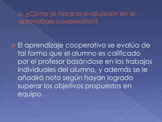 

El aprendizaje cooperativo se evalúa de
tal forma que el alumno es calificado
por el profesor basándose en los trabajos
individuales del alumno, y además se le
añadirá nota según hayan logrado
superar los objetivos propuestos en
equipo.

 