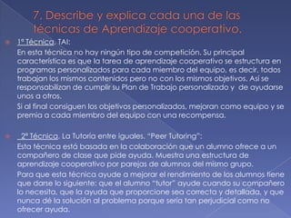 

1ª Técnica. TAI:
En esta técnica no hay ningún tipo de competición. Su principal
característica es que la tarea de aprendizaje cooperativo se estructura en
programas personalizados para cada miembro del equipo, es decir, todos
trabajan los mismos contenidos pero no con los mismos objetivos. Así se
responsabilizan de cumplir su Plan de Trabajo personalizado y de ayudarse
unos a otros.
Si al final consiguen los objetivos personalizados, mejoran como equipo y se
premia a cada miembro del equipo con una recompensa.



2ª Técnica. La Tutoría entre iguales. “Peer Tutoring”:
Esta técnica está basada en la colaboración que un alumno ofrece a un
compañero de clase que pide ayuda. Muestra una estructura de
aprendizaje cooperativo por parejas de alumnos del mismo grupo.
Para que esta técnica ayude a mejorar el rendimiento de los alumnos tiene
que darse lo siguiente: que el alumno “tutor” ayude cuando su compañero
lo necesita, que la ayuda que proporcione sea correcta y detallada, y que
nunca dé la solución al problema porque sería tan perjudicial como no
ofrecer ayuda.

 