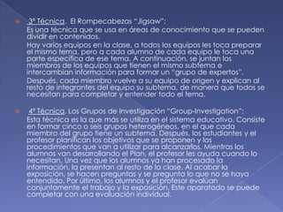 

3ª Técnica. El Rompecabezas “Jigsaw”:
Es una técnica que se usa en áreas de conocimiento que se pueden
dividir en contenidos.
Hay varios equipos en la clase, a todos los equipos les toca preparar
el mismo tema, pero a cada alumno de cada equipo le toca una
parte específica de ese tema. A continuación, se juntan los
miembros de los equipos que tienen el mismo subtema e
intercambian información para formar un “grupo de expertos”.
Después, cada miembro vuelve a su equipo de origen y explican al
resto de integrantes del equipo su subtema, de manera que todos se
necesitan para completar y entender todo el tema.



4ª Técnica. Los Grupos de Investigación “Group-Investigation”:
Esta técnica es la que más se utiliza en el sistema educativo. Consiste
en formar cinco o seis grupos heterogéneos, en el que cada
miembro del grupo tiene un subtema. Después, los estudiantes y el
profesor planifican los objetivos que se proponen y los
procedimientos que van a utilizar para alcanzarlos. Mientras los
alumnos van desarrollando el Plan, el profesor les ayuda cuando lo
necesitan. Una vez que los alumnos ya han procesado la
información, la presentan al resto de la clase. Al acabar la
exposición, se hacen preguntas y se pregunta lo que no se haya
entendido. Por último, los alumnos y el profesor evalúan
conjuntamente el trabajo y la exposición. Este aparatado se puede
completar con una evaluación individual.

 