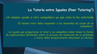 La Tutoría entre Iguales (Peer Tutoring")
- Un alumno ayuda a otro compañero ya que este lo ha solicitado
-El alumno tutor debe responder a las demandas de ayuda de su
compañero.

-La ayuda que proporcione el tutor a su compañero debe tomar la forma
de explicaciones detalladas sobre el proceso de resolución de un problema
y nunca debe proporcionarle soluciones ya hechas.

 