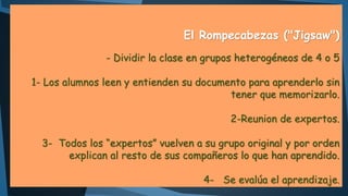 El Rompecabezas ("Jigsaw")
- Dividir la clase en grupos heterogéneos de 4 o 5
1- Los alumnos leen y entienden su documento para aprenderlo sin
tener que memorizarlo.
2-Reunion de expertos.
3- Todos los “expertos” vuelven a su grupo original y por orden
explican al resto de sus compañeros lo que han aprendido.

4- Se evalúa el aprendizaje.

 