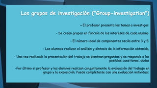 Los grupos de investigación ("Group-investigation")
- El profesor presenta los temas a investigar.
- Se crean grupos en función de los intereses de cada alumno.
- El número ideal de componentes oscila entre 3 y 5.
- Los alumnos realizan el análisis y síntesis de la información obtenida,
- Una vez realizada la presentación del trabajo se plantean preguntas y se responde a las
posibles cuestiones, dudas
-Por último el profesor y los alumnos realizan conjuntamente la evaluación del trabajo en
grupo y la exposición. Puede completarse con una evaluación individual.

 