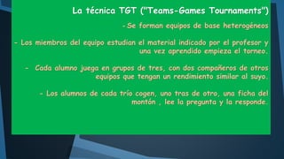 La técnica TGT ("Teams-Games Tournaments")
- Se forman equipos de base heterogéneos
- Los miembros del equipo estudian el material indicado por el profesor y
una vez aprendido empieza el torneo.
- Cada alumno juega en grupos de tres, con dos compañeros de otros
equipos que tengan un rendimiento similar al suyo.
- Los alumnos de cada trío cogen, uno tras de otro, una ficha del
montón , lee la pregunta y la responde.

 