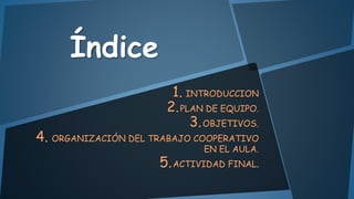 Índice
1. INTRODUCCION
2. PLAN DE EQUIPO.
3. OBJETIVOS.

4. ORGANIZACIÓN DEL TRABAJO COOPERATIVO

EN EL AULA.

5. ACTIVIDAD FINAL.

 