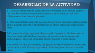 DESARROLLO DE LA ACTIVIDAD
1- Deberán completar un mural que se encontrara en el corcho al final d
la clase. Este mural únicamente contendrá, en su inicio, el sol y las
diferentes orbitas de cada planeta.
2- Para completarlo, deberán acertar una serie de preguntas relacionadas
con el planeta que van a conseguir o bien sobre contenido general del
tema.
3-Un miembro del grupo será el encargado de colocar el planeta en su
lugar correspondiente. Las preguntas se encontrarán en sobres de
colores que el profesor entregara aleatoriamente a cada grupo.
4-La actividad finalizara cuando los grupos hayan completado de manera
correcta su mural. El equipo ganador deberá exponer su mural ante la
clase.

 