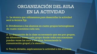 ORGANIZACIÓN DEL AULA
EN LA ACTIVIDAD
1- La técnica que utilizaremos para desarrollar la actividad
será la técnica Tgt.
2- Dividiremos a los alumnos en cuatro grupos heterogéneos
de cuatro miembros cada uno.
3- La disposición de la clase es necesario que sea por grupos,
en diferentes mesas cada grupo donde todos sus miembros
puedan verse los unos a los otros, favoreciendo la
comunicación grupal y la atención.
4- Tras la división, explicaremos la actividad a los alumnos.

 