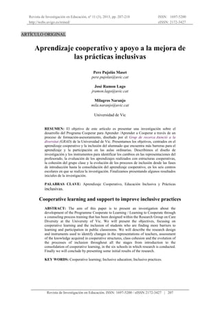Revista de Investigación en Educación, nº 11 (3), 2013, pp. 207-218
http://webs.uvigo.es/reined/
ISSN: 1697-5200
eISSN: 2172-3427
Revista de Investigación en Educación. ISSN: 1697-5200 / eISSN 2172-3427 | 207
ARTÍCULO ORIGINAL
Aprendizaje cooperativo y apoyo a la mejora de
las prácticas inclusivas
Pere Pujolàs Maset
pere.pujolas@uvic.cat
José Ramon Lago
jramon.lago@uvic.cat
Milagros Naranjo
mila.naranjo@uvic.cat
Universidad de Vic
RESUMEN: El objetivo de este artículo es presentar una investigación sobre el
desarrollo del Programa Cooperar para Aprender /Aprender a Cooperar a través de un
proceso de formación-asesoramiento, diseñado por el Grup de recerca Atenció a la
diversitat (GRAD) de la Universidad de Vic. Presentamos los objetivos, centrados en el
aprendizaje cooperativo y la inclusión del alumnado que encuentra más barreras para el
aprendizaje y la participación en las aulas ordinarias. Describimos el diseño de
investigación y los instrumentos para identificar los cambios en las representaciones del
profesorado, la evaluación de los aprendizajes realizados con estructuras cooperativas,
la cohesión del grupo clase y la evolución de los procesos de inclusión desde las fases
de introducción hasta la consolidación del aprendizaje cooperativo, en los seis centros
escolares en que se realiza la investigación. Finalizamos presentando algunos resultados
iniciales de la investigación.
PALABRAS CLAVE: Aprendizaje Cooperativo, Educación Inclusiva y Prácticas
inclusivas.
Cooperative learning and support to improve inclusive practices
ABSTRACT: The aim of this paper is to present an investigation about the
development of the Programme Cooperate to Learning / Learning to Cooperate through
a counseling process training that has been designed within the Research Group on Care
Diversity at the University of Vic. We will present the objectives, focusing on
cooperative learning and the inclusion of students who are finding more barriers to
learning and participation in public classrooms. We will describe the research design
and instruments used to identify changes in the representations of teachers, assessment
of the knowledge acquired in cooperative structures, class cohesion and the evolution of
the processes of inclusion throughout all the stages from introduction to the
consolidation of cooperative learning, in the six schools in which research is conducted.
Finally we will conclude by presenting some initial results of the research.
KEY WORDS: Cooperative learning; Inclusive education; Inclusive practices.
 