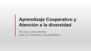 Aprendizaje Cooperativo y
Atención a la diversidad
IES Juan López Morillas
José Luis Redondo y Jesús Martínez
 