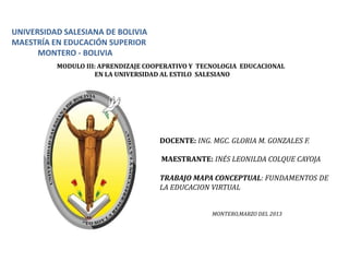 UNIVERSIDAD SALESIANA DE BOLIVIA
MAESTRÍA EN EDUCACIÓN SUPERIOR
      MONTERO - BOLIVIA
          MODULO III: APRENDIZAJE COOPERATIVO Y TECNOLOGIA EDUCACIONAL
                    EN LA UNIVERSIDAD AL ESTILO SALESIANO




                                     DOCENTE: ING. MGC. GLORIA M. GONZALES F.

                                     MAESTRANTE: INÉS LEONILDA COLQUE CAYOJA

                                     TRABAJO MAPA CONCEPTUAL: FUNDAMENTOS DE
                                     LA EDUCACION VIRTUAL


                                                   MONTERO,MARZO DEL 2013
 