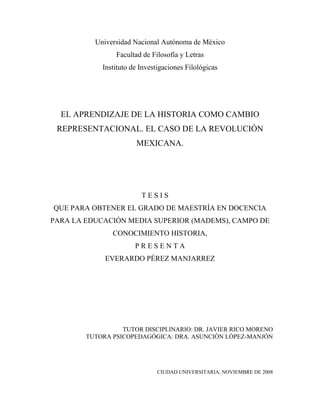 Universidad Nacional Autónoma de México
                Facultad de Filosofía y Letras
            Instituto de Investigaciones Filológicas




  EL APRENDIZAJE DE LA HISTORIA COMO CAMBIO
 REPRESENTACIONAL. EL CASO DE LA REVOLUCIÓN
                       MEXICANA.




                         TESIS
QUE PARA OBTENER EL GRADO DE MAESTRÍA EN DOCENCIA
PARA LA EDUCACIÓN MEDIA SUPERIOR (MADEMS), CAMPO DE
               CONOCIMIENTO HISTORIA,
                       PRESENTA
             EVERARDO PÉREZ MANJARREZ




                  TUTOR DISCIPLINARIO: DR. JAVIER RICO MORENO
        TUTORA PSICOPEDAGÓGICA: DRA. ASUNCIÓN LÓPEZ-MANJÓN




                               CIUDAD UNIVERSITARIA, NOVIEMBRE DE 2008
 