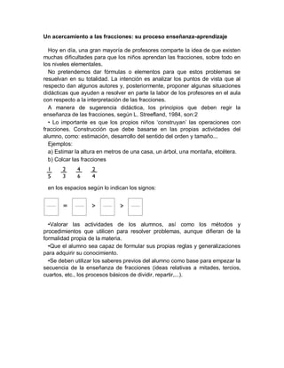 Un acercamiento a las fracciones: su proceso enseñanza-aprendizaje

  Hoy en día, una gran mayoría de profesores comparte la idea de que existen
muchas dificultades para que los niños aprendan las fracciones, sobre todo en
los niveles elementales.
  No pretendemos dar fórmulas o elementos para que estos problemas se
resuelvan en su totalidad. La intención es analizar los puntos de vista que al
respecto dan algunos autores y, posteriormente, proponer algunas situaciones
didácticas que ayuden a resolver en parte la labor de los profesores en el aula
con respecto a la interpretación de las fracciones.
  A manera de sugerencia didáctica, los principios que deben regir la
enseñanza de las fracciones, según L. Streefland, 1984, son:2
  • Lo importante es que los propios niños ‘construyan’ las operaciones con
fracciones. Construcción que debe basarse en las propias actividades del
alumno, como: estimación, desarrollo del sentido del orden y tamaño...
  Ejemplos:
  a) Estimar la altura en metros de una casa, un árbol, una montaña, etcétera.
  b) Colcar las fracciones




 en los espacios según lo indican los signos:




  •Valorar las actividades de los alumnos, así como los métodos y
procedimientos que utilicen para resolver problemas, aunque difieran de la
formalidad propia de la materia.
  •Que el alumno sea capaz de formular sus propias reglas y generalizaciones
para adquirir su conocimiento.
  •Se deben utilizar los saberes previos del alumno como base para empezar la
secuencia de la enseñanza de fracciones (ideas relativas a mitades, tercios,
cuartos, etc., los procesos básicos de dividir, repartir,...).
 