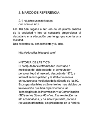 2. MARCO DE REFERENCIA: 
2.1 FUNDAMENTOS TEORICOS 
QUE SON LAS TIC’S: 
Las TIC han llegado a ser uno de los pilares básicos 
de la sociedad y hoy es necesario proporcionar al 
ciudadano una educación que tenga que cuenta esta 
realidad. 
Dos aspectos: su conocimiento y su uso. 
http://educatics.blogspot.com/ 
HISTORIA DE LAS TIC’S: 
El computador electrónico fue inventado a 
mediados del siglo pasado; el computador 
personal llegó al mercado después de 1975; e 
Internet se hizo público y la Web comenzó a 
enriquecerse a mediados de la década de los 90. 
Esos grandes hitos están entre los más visibles de 
la revolución que han experimentado las 
Tecnologías de la Información y la Comunicación 
(TIC) en los últimos 60 años. Esa revolución ha 
ido acompañada, y ha sido impulsada, por una 
reducción dramática, sin precedente en la historia 
 
