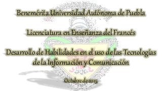 Benemérita Universidad Autónoma de Puebla
Licenciatura en Enseñanza del Francés
Desarrollo de Habilidades en el uso de las Tecnologías
de la Información y Comunicación
Octubre de 2015
 