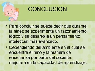 CONCLUSION
• Para concluir se puede decir que durante
la niñez se experimenta un razonamiento
lógico y se desarrolla un pensamiento
intelectual más avanzado.
• Dependiendo del ambiente en el cual se
encuentre el niño y la manera de
enseñanza por parte del docente,
mejorará en la capacidad de aprendizaje.
 