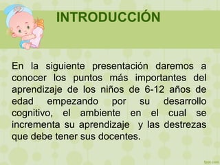 INTRODUCCIÓN
En la siguiente presentación daremos a
conocer los puntos más importantes del
aprendizaje de los niños de 6-12 años de
edad empezando por su desarrollo
cognitivo, el ambiente en el cual se
incrementa su aprendizaje y las destrezas
que debe tener sus docentes.
 
