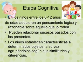 Etapa Cognitiva
• En los niños entre los 6-12 años
de edad adquieren un pensamiento lógico y
razonable sobre aquello que lo rodea.
• Pueden relacionar sucesos pasados con
los presentes.
• Los niños establecen características a
determinados objetos, a su vez
agrupándolos según sus similitudes y
diferencias.
 