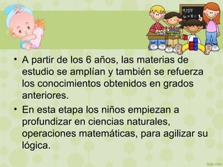 • A partir de los 6 años, las materias de
estudio se amplían y también se refuerza
los conocimientos obtenidos en grados
anteriores.
• En esta etapa los niños empiezan a
profundizar en ciencias naturales,
operaciones matemáticas, para agilizar su
lógica.
 