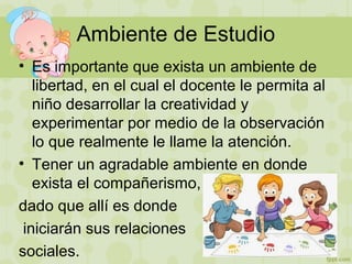 Ambiente de Estudio
• Es importante que exista un ambiente de
libertad, en el cual el docente le permita al
niño desarrollar la creatividad y
experimentar por medio de la observación
lo que realmente le llame la atención.
• Tener un agradable ambiente en donde
exista el compañerismo,
dado que allí es donde
iniciarán sus relaciones
sociales.
 