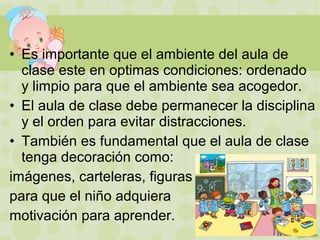 • Es importante que el ambiente del aula de
clase este en optimas condiciones: ordenado
y limpio para que el ambiente sea acogedor.
• El aula de clase debe permanecer la disciplina
y el orden para evitar distracciones.
• También es fundamental que el aula de clase
tenga decoración como:
imágenes, carteleras, figuras
para que el niño adquiera
motivación para aprender.
 