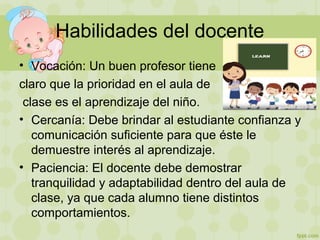 Habilidades del docente
• Vocación: Un buen profesor tiene
claro que la prioridad en el aula de
clase es el aprendizaje del niño.
• Cercanía: Debe brindar al estudiante confianza y
comunicación suficiente para que éste le
demuestre interés al aprendizaje.
• Paciencia: El docente debe demostrar
tranquilidad y adaptabilidad dentro del aula de
clase, ya que cada alumno tiene distintos
comportamientos.
 
