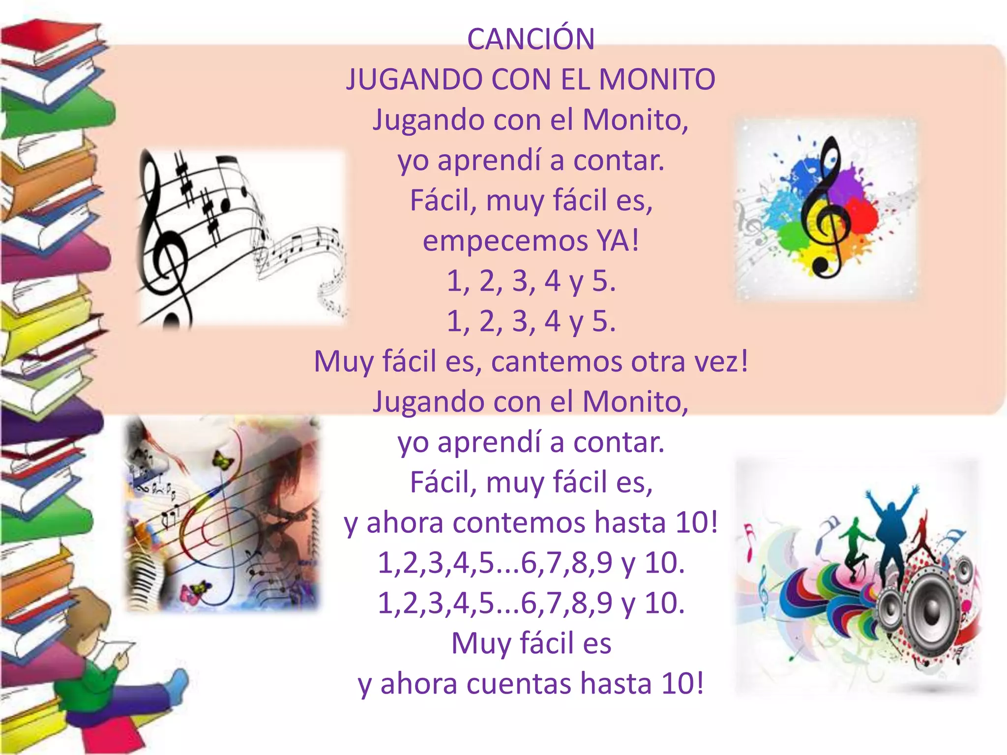 CANCIÓN 
JUGANDO CON EL MONITO 
Jugando con el Monito, 
yo aprendí a contar. 
Fácil, muy fácil es, 
empecemos YA! 
1, 2, 3, 4 y 5. 
1, 2, 3, 4 y 5. 
Muy fácil es, cantemos otra vez! 
Jugando con el Monito, 
yo aprendí a contar. 
Fácil, muy fácil es, 
y ahora contemos hasta 10! 
1,2,3,4,5...6,7,8,9 y 10. 
1,2,3,4,5...6,7,8,9 y 10. 
Muy fácil es 
y ahora cuentas hasta 10! 
 