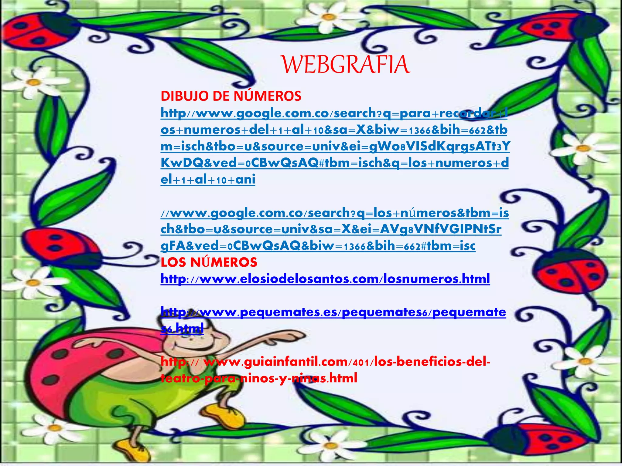 WEBGRAFIA 
DIBUJO DE NÚMEROS 
http//www.google.com.co/search?q=para+recordar+l 
os+numeros+del+1+al+10&sa=X&biw=1366&bih=662&tb 
m=isch&tbo=u&source=univ&ei=gWo8VISdKqrgsATt3Y 
KwDQ&ved=0CBwQsAQ#tbm=isch&q=los+numeros+d 
el+1+al+10+ani 
//www.google.com.co/search?q=los+números&tbm=is 
ch&tbo=u&source=univ&sa=X&ei=AVg8VNfVGIPNtSr 
gFA&ved=0CBwQsAQ&biw=1366&bih=662#tbm=isc 
LOS NÚMEROS 
http://www.elosiodelosantos.com/losnumeros.html 
http://www.pequemates.es/pequemates6/pequemate 
s6.html 
http:// www.guiainfantil.com/401/los-beneficios-del-teatro- 
para-ninos-y-ninas.html 
 