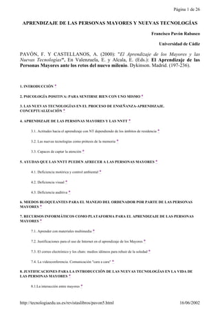 Página 1 de 26


 APRENDIZAJE DE LAS PERSONAS MAYORES Y NUEVAS TECNOLOGÍAS

                                                                                           Francisco Pavón Rabasco

                                                                                              Universidad de Cádiz

PAVÓN, F. Y CASTELLANOS, A. (2000): "El Aprendizaje de los Mayores y las
Nuevas Tecnologías". En Valenzuela, E. y Alcala, E. (Eds.): El Aprendizaje de las
Personas Mayores ante los retos del nuevo milenio. Dykinson. Madrid. (197-236).



1. INTRODUCCIÓN *

2. PSICOLOGÍA POSITIVA: PARA SENTIRSE BIEN CON UNO MISMO *

3. LAS NUEVAS TECNOLOGÍAS EN EL PROCESO DE ENSEÑANZA-APRENDIZAJE.
CONCEPTUALIZACIÓN *

4. APRENDIZAJE DE LAS PERSONAS MAYORES Y LAS NNTT *

      3.1. Actitudes hacia el aprendizaje con NT dependiendo de los ámbitos de residencia *

      3.2. Las nuevas tecnologías como prótesis de la memoria *

      3.3. Capaces de captar la atención *

5. AYUDAS QUE LAS NNTT PUEDEN AFRECER A LAS PERSONAS MAYORES *

      4.1. Deficiencia motórica y control ambiental *

      4.2. Deficiencia visual *

      4.3. Deficiencia auditiva *

6. MIEDOS BLOQUEANTES PARA EL MANEJO DEL ORDENADOR POR PARTE DE LAS PERSONAS
MAYORES *

7. RECURSOS INFORMÁTICOS COMO PLATAFORMA PARA EL APRENDIZAJE DE LAS PERSONAS
MAYORES *

      7.1. Aprender con materiales multimedia *

      7.2. Justificaciones para el uso de Internet en el aprendizaje de los Mayores *

      7.3. El correo electrónico y los chats: medios idóneos para rehuir de la soledad *

      7.4. La videoconferencia. Comunicación "cara a cara" *

8. JUSTIFICACIONES PARA LA INTRODUCCIÓN DE LAS NUEVAS TECNOLOGÍAS EN LA VIDA DE
LAS PERSONAS MAYORES *

      8.1.La interacción entre mayores *



http://tecnologiaedu.us.es/revistaslibros/pavon5.html                                                   16/06/2002
 